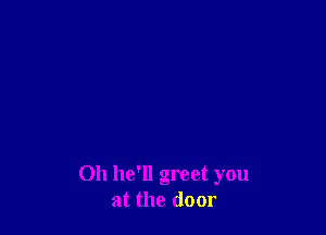 Oh he'll greet you
at the door