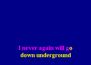 I never again will go
down underground