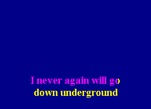 I never again will go
down underground