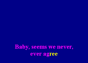Baby, seems we never,
ever agree