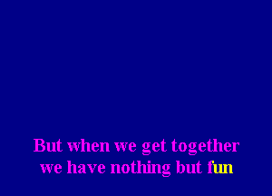 But when we get together
we have nothing but fun