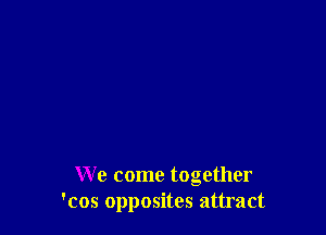 We come together
'cos opposites attract
