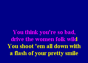 You think you're so bad,
drive the women folk Wild
You shoot 'em all down With
a Hash of your pretty smile