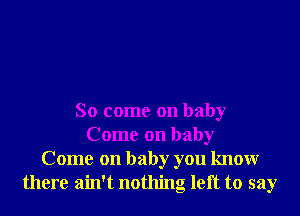 So come on baby
Come on baby
Come on baby you knowr
there ain't nothing left to say