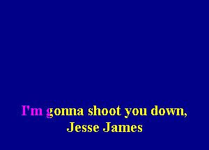 I'm gonna shoot you down,
J csse J ames