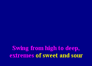 Swing from high to deep,
extremes of sweet and sour