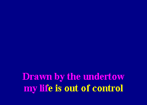 Drawn by the undertow
my life is out of control