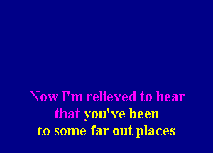 N ow I'm relieved to hear
that you've been
to some far out places