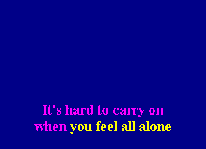 It's hard to carry on
when you feel all alone