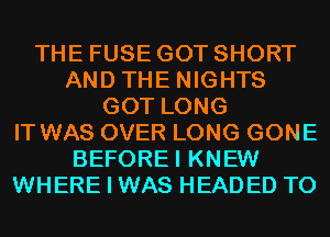 THE FUSE GOT SHORT
AND THE NIGHTS
GOT LONG
IT WAS OVER LONG GONE
BEFOREI KNEW
WHERE I WAS HEADED T0