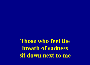 Those who feel the
breath of sadness
sit down next to me