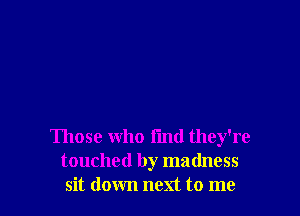 Those who find they're
touched by madness
sit down next to me