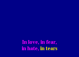 In love, in fear,
in hate, in tears