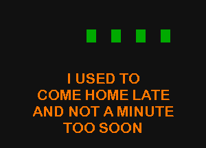 I USED TO
COME HOME LATE
AND NOT A MINUTE

TOO SOON