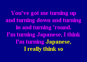 You've got me turning up
and turning down and turning
in and turning 'round.
I'm turning Japanese, I think
I'm turning Japanese,

I really think so