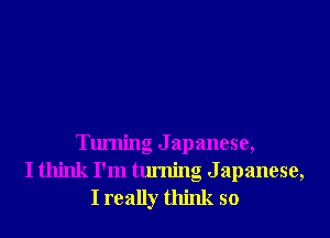 Turning J apanese,
I think I'm turning Japanese,
I really think so