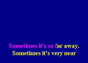 Sometimes it's so far away.
Sometimes it's very near