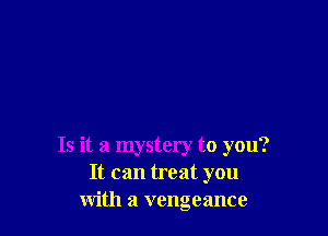 Is it a mystery to you?
It can treat you
with a vengeance