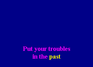 Put your troubles
in the past