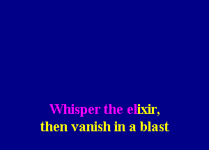 Whisper the elixir,
then vanish in a blast