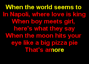 When the world seems to
In Napoli, where love is king
When boy meets girl,
here's what they say
When the moon hits your
eye like a big pizza pie
That's amore