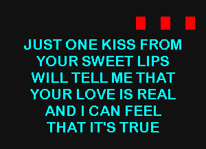 JUST ONE KISS FROM
YOUR SWEET LIPS
WILL TELL METHAT
YOUR LOVE IS REAL
AND I CAN FEEL
THAT IT'S TRUE