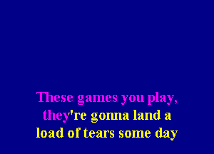 These games you play,
they're gonna land a
load of tears some day