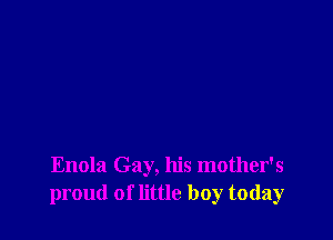 Enola Gay, his mother's
proud of little boy today