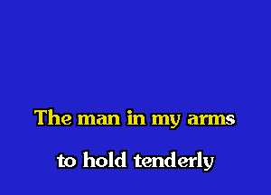 The man in my arms

to hold tenderly