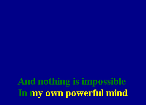 And nothing is impossible
In my own powerful mind