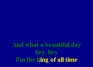 And what a beautiful day
hey, hey
I'm the king of all time