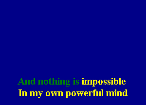 And nothing is impossible
In my own powerful mind