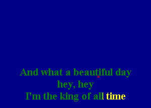 And what a beautjful day
hey, hey
I'm the king of all time