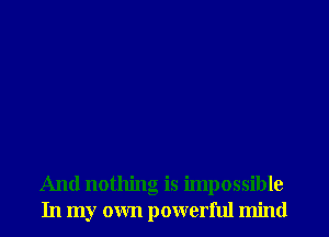 And nothing is impossible
In my own powerful mind