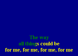 The way
all things could be
for me, for me, for me, for me