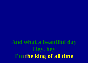 And what a beautiful day
Hey, hey
I'm the king of all time