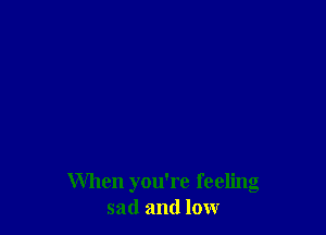 When you're feeling
sad and low