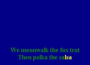 We moonwalk the fox trot
Then polka the salsa