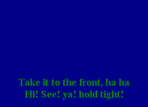 Take it to the front, ha ha
Hi! See! ya! hold tight!