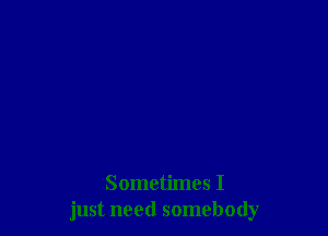 Sometimes I
just need somebody