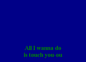 All I wanna do
is touch you-ou