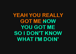 YEAH YOU REALLY
GOT ME NOW

YOU GOT ME
SO I DON'T KNOW
WHAT I'M DOIN'