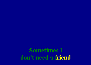 Sometimes I
don't need a friend