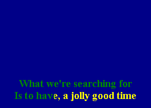 What we're searching for
Is to have, a jolly good time