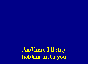 And here I'll stay
holding on to you