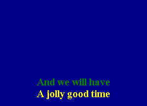 And we will have
A jolly good time
