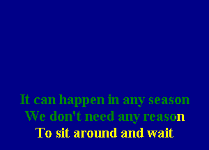It can happen in any season
We don't need any reason
T0 sit around and wait