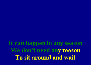 It can happen in any season
We don't need any reason
T0 sit around and wait