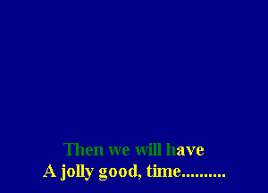 Then we will have
A jolly good, time ..........