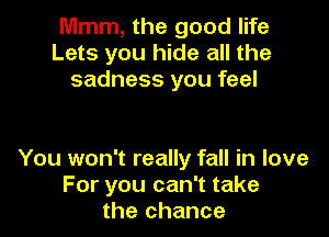 Mmm, the good life
Lets you hide all the
sadness you feel

You won't really fall in love
For you can't take
the chance